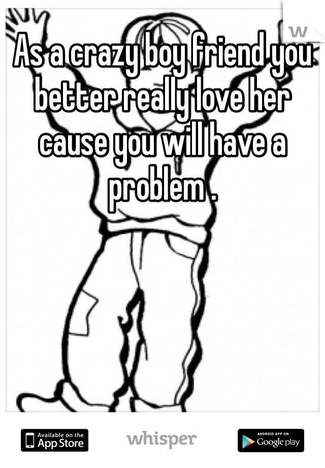 As a crazy boy friend you better really love her cause you will have a problem .