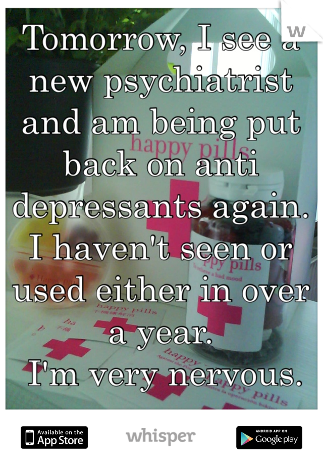 Tomorrow, I see a new psychiatrist and am being put back on anti depressants again. I haven't seen or used either in over a year.
 I'm very nervous.