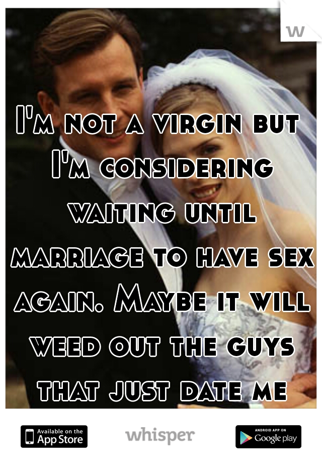 I'm not a virgin but I'm considering waiting until marriage to have sex again. Maybe it will weed out the guys that just date me for sex. 