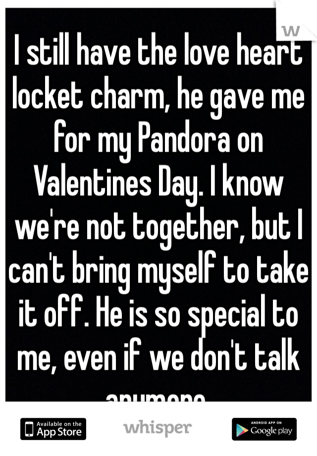 I still have the love heart locket charm, he gave me for my Pandora on Valentines Day. I know we're not together, but I can't bring myself to take it off. He is so special to me, even if we don't talk anymore. 