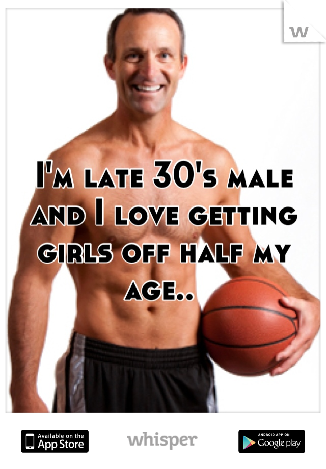 I'm late 30's male and I love getting girls off half my age.. 