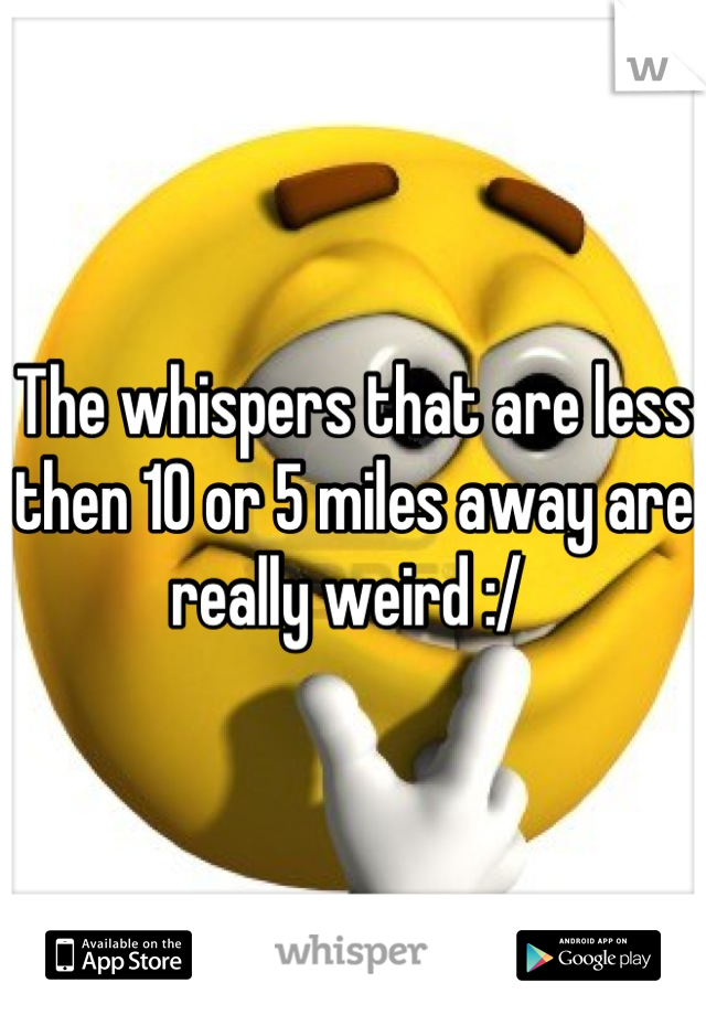 The whispers that are less then 10 or 5 miles away are really weird :/ 