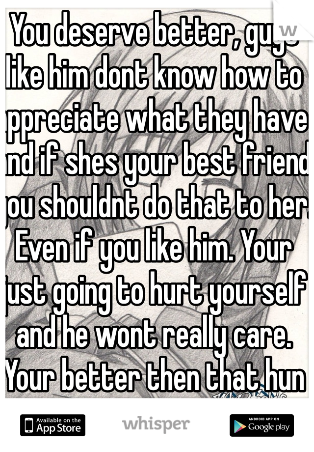 You deserve better, guys like him dont know how to appreciate what they have and if shes your best friend you shouldnt do that to her. Even if you like him. Your just going to hurt yourself and he wont really care. Your better then that hun