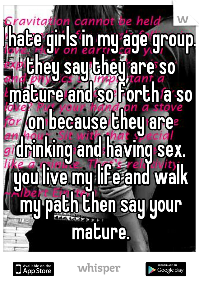 I hate girls in my age group. they say they are so mature and so forth a so on because they are drinking and having sex. you live my life and walk my path then say your mature.