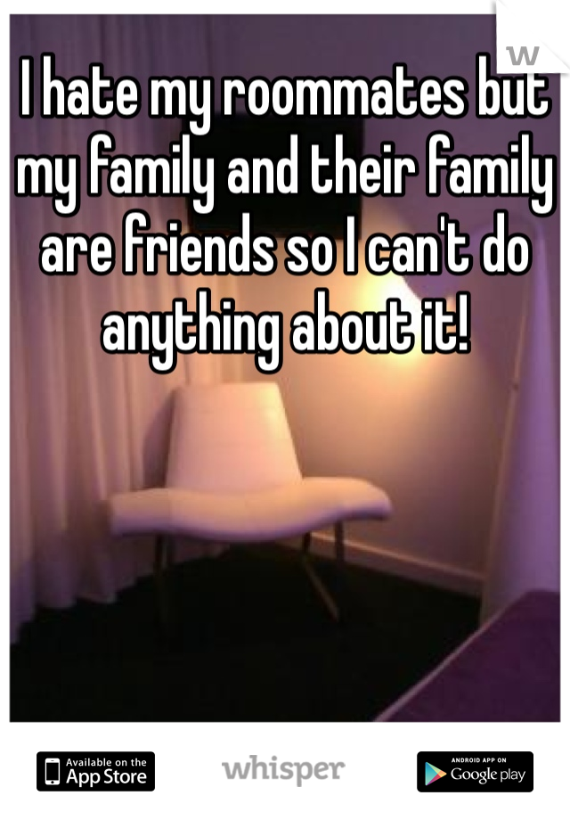 I hate my roommates but my family and their family are friends so I can't do anything about it!