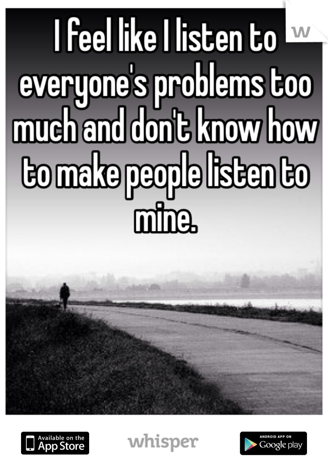 I feel like I listen to everyone's problems too much and don't know how to make people listen to mine. 