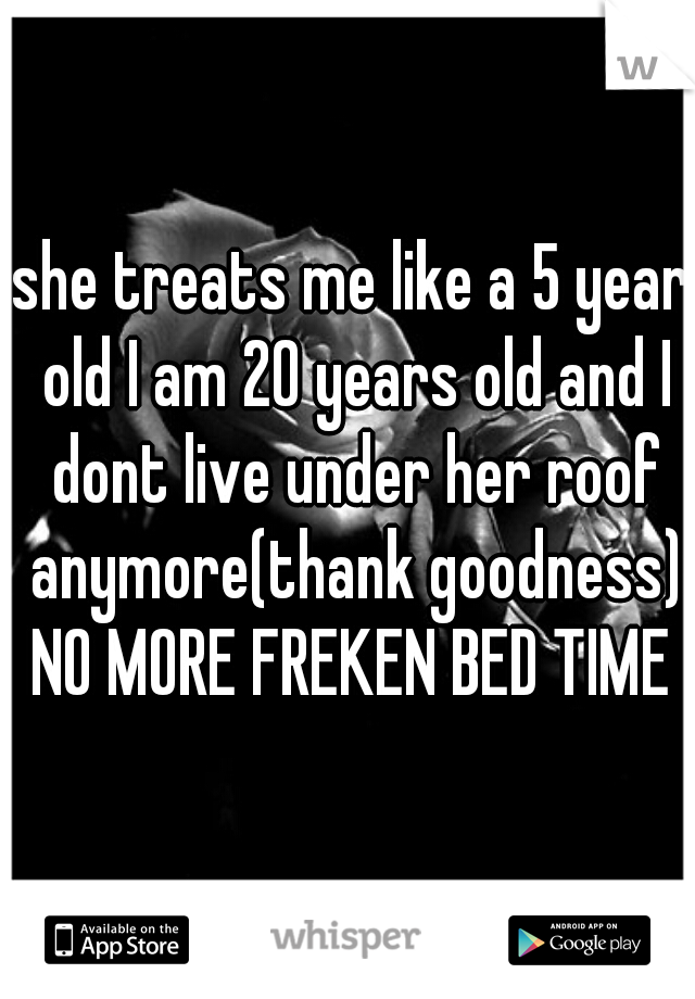 she treats me like a 5 year old I am 20 years old and I dont live under her roof anymore(thank goodness) NO MORE FREKEN BED TIME 