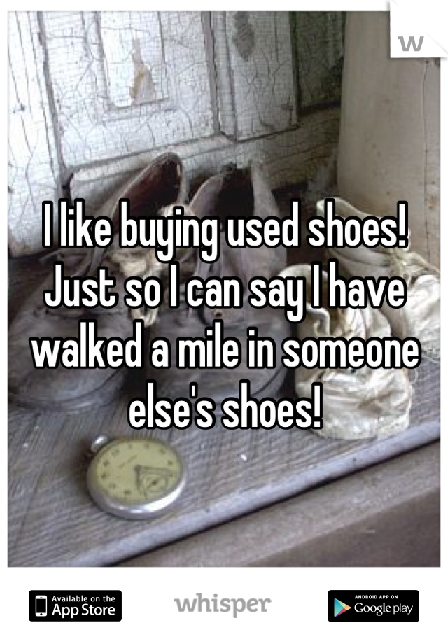 I like buying used shoes! Just so I can say I have walked a mile in someone else's shoes!