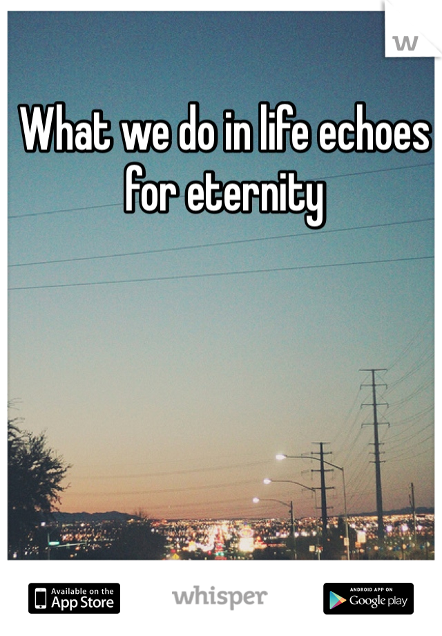 What we do in life echoes for eternity