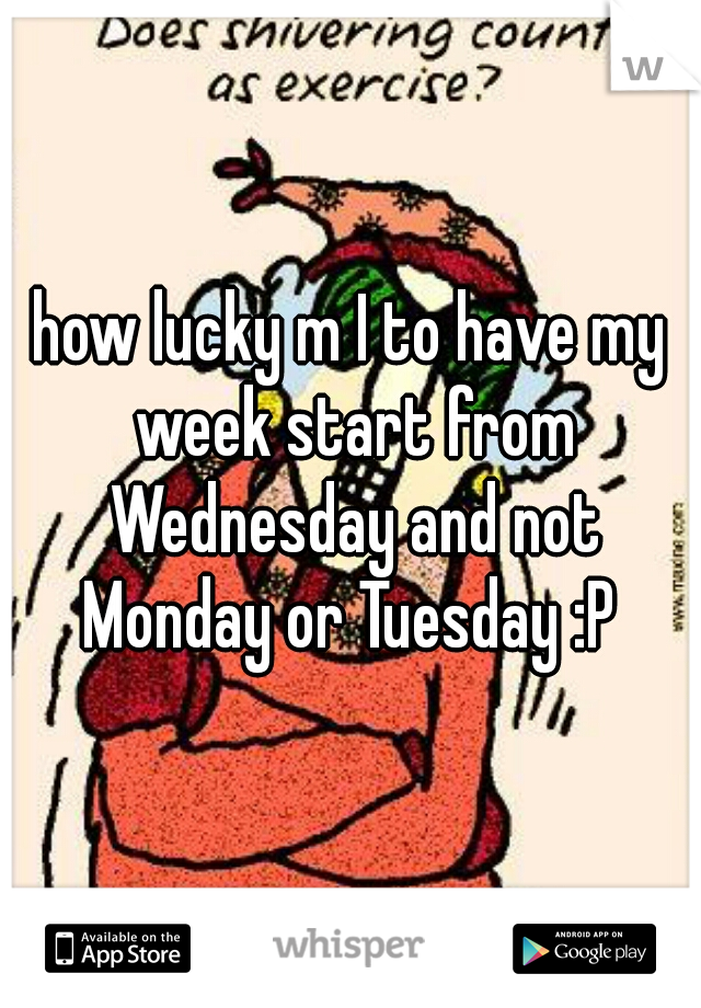 how lucky m I to have my week start from Wednesday and not Monday or Tuesday :P 