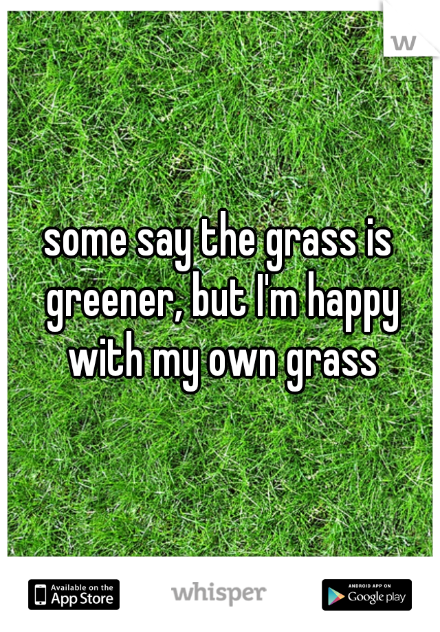 some say the grass is greener, but I'm happy with my own grass