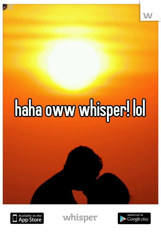 haha oww whisper! lol