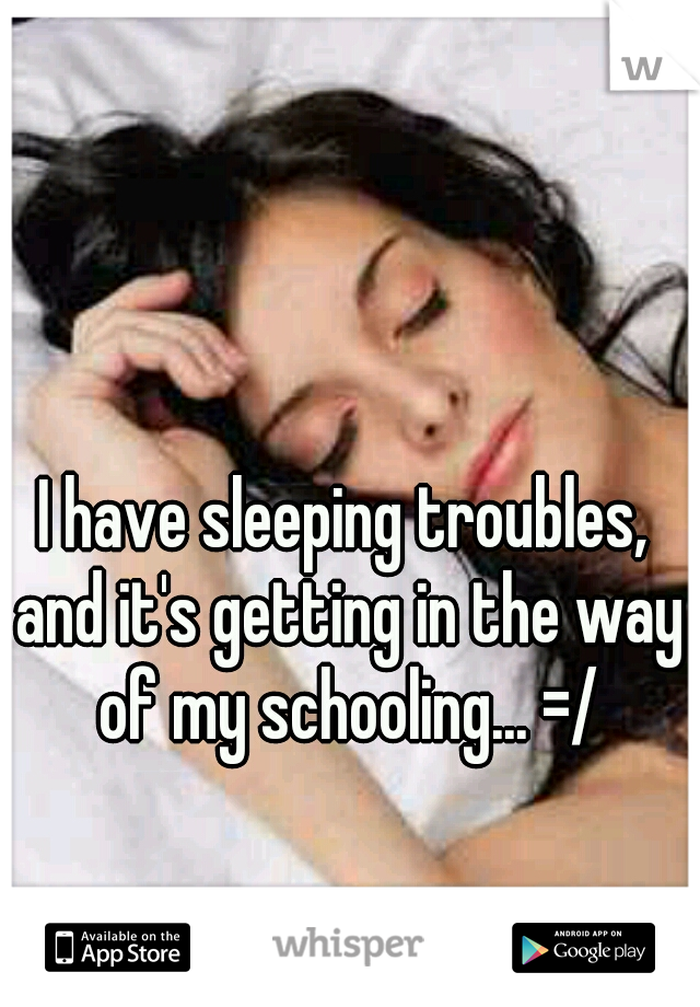 I have sleeping troubles, and it's getting in the way of my schooling... =/