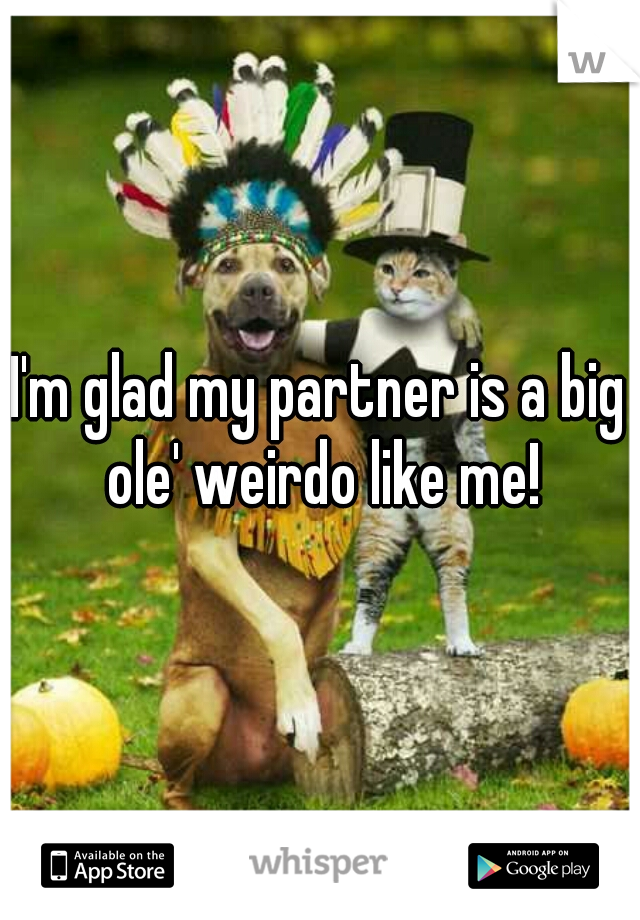 I'm glad my partner is a big ole' weirdo like me!