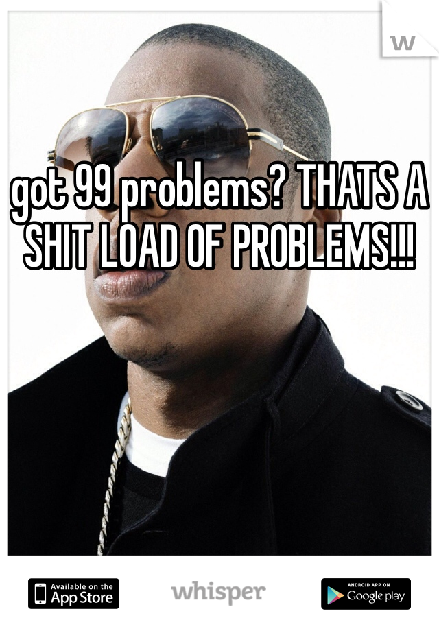 got 99 problems? THATS A SHIT LOAD OF PROBLEMS!!!