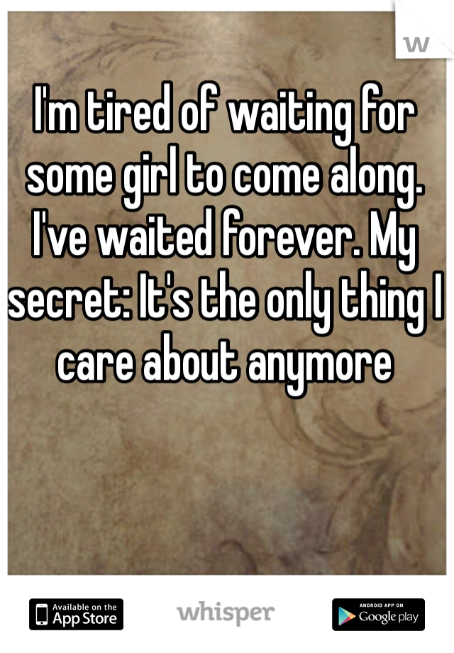 I'm tired of waiting for some girl to come along. I've waited forever. My secret: It's the only thing I care about anymore