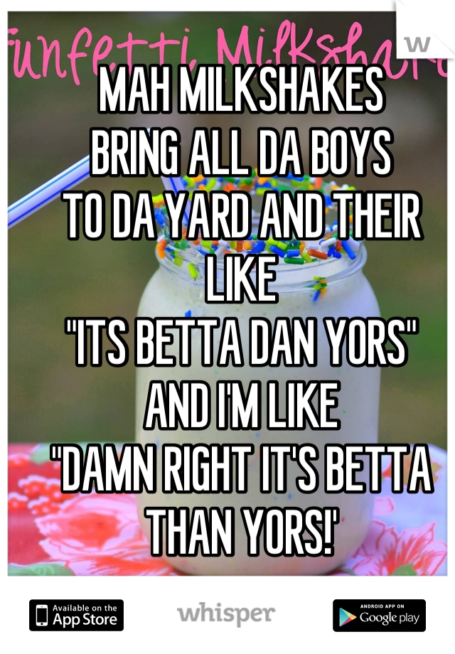 MAH MILKSHAKES
BRING ALL DA BOYS
TO DA YARD AND THEIR
LIKE
"ITS BETTA DAN YORS"
AND I'M LIKE
"DAMN RIGHT IT'S BETTA THAN YORS!'