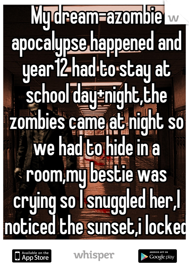 My dream-azombie apocalypse happened and year12 had to stay at school day+night,the zombies came at night so we had to hide in a room,my bestie was crying so I snuggled her,I noticed the sunset,i locked the door.It felt so real