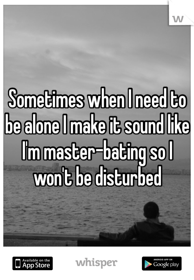 Sometimes when I need to be alone I make it sound like I'm master-bating so I won't be disturbed