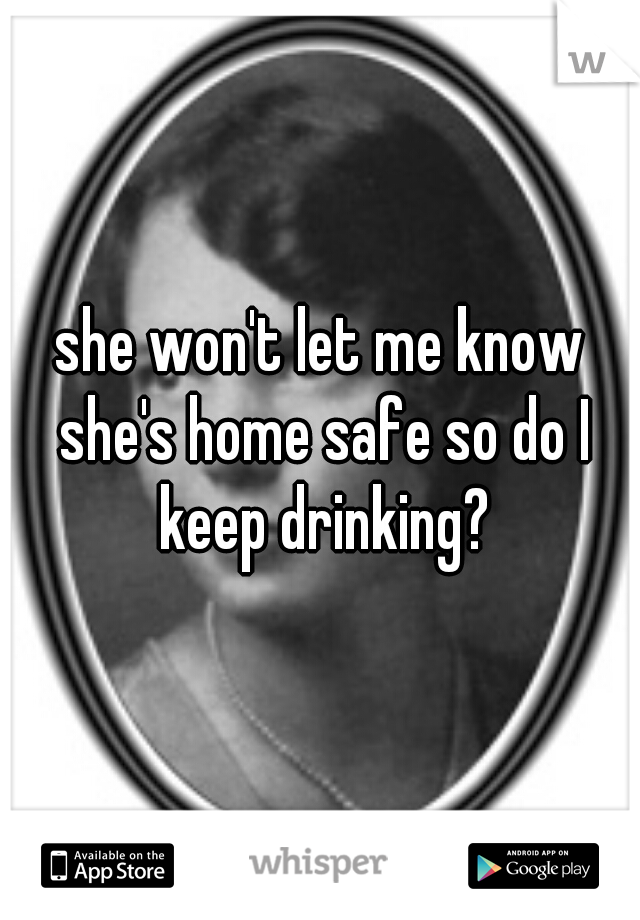 she won't let me know she's home safe so do I keep drinking?