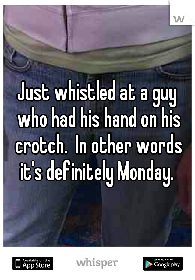 Just whistled at a guy who had his hand on his crotch.  In other words it's definitely Monday. 