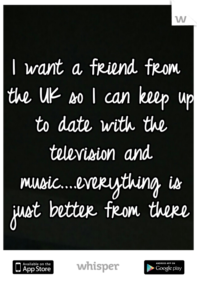 I want a friend from the UK so I can keep up to date with the television and music....everything is just better from there