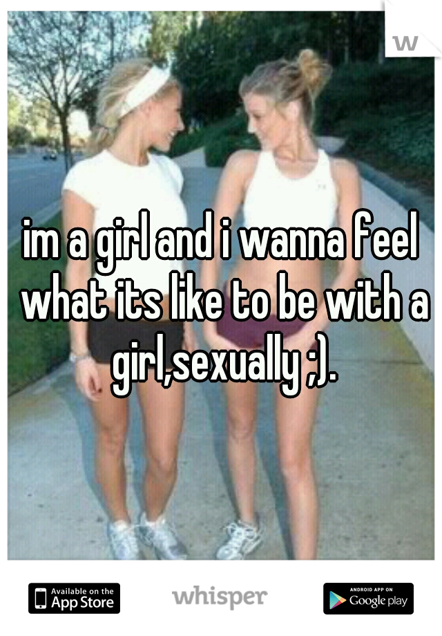 im a girl and i wanna feel what its like to be with a girl,sexually ;).