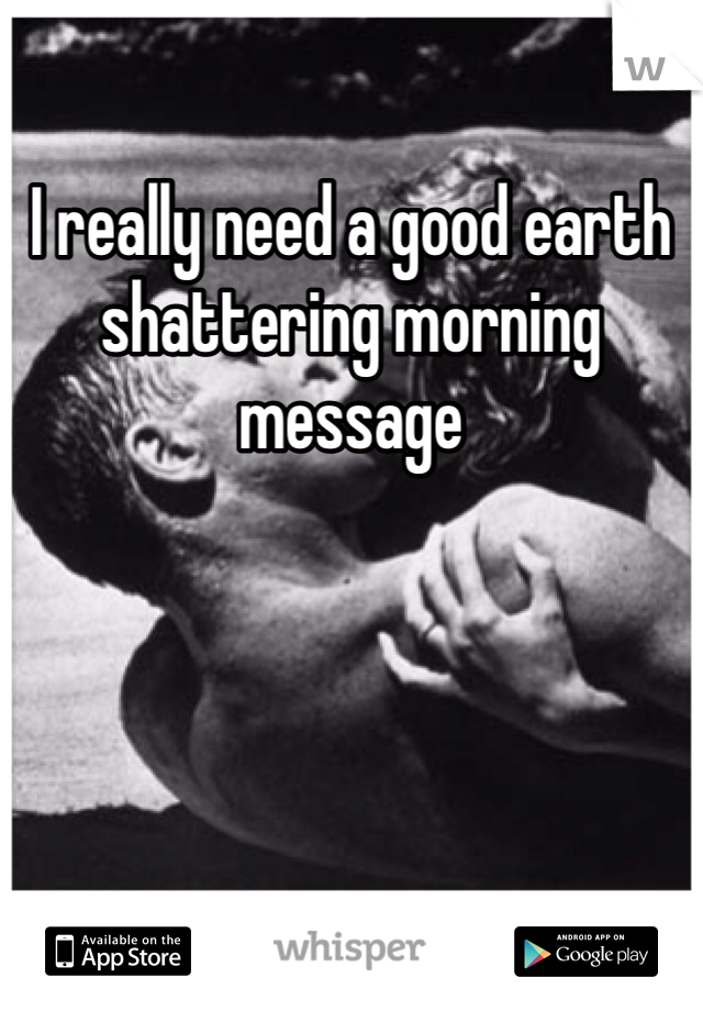 I really need a good earth shattering morning message 