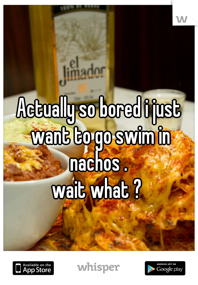 Actually so bored i just want to go swim in nachos . 
wait what ? 