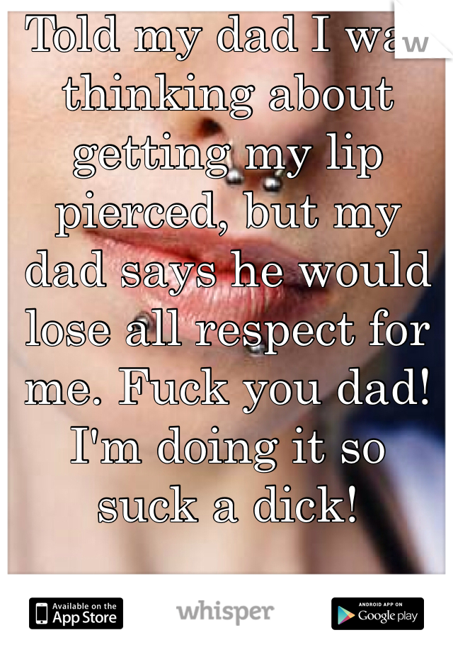 Told my dad I was thinking about getting my lip pierced, but my dad says he would lose all respect for me. Fuck you dad! I'm doing it so  suck a dick!