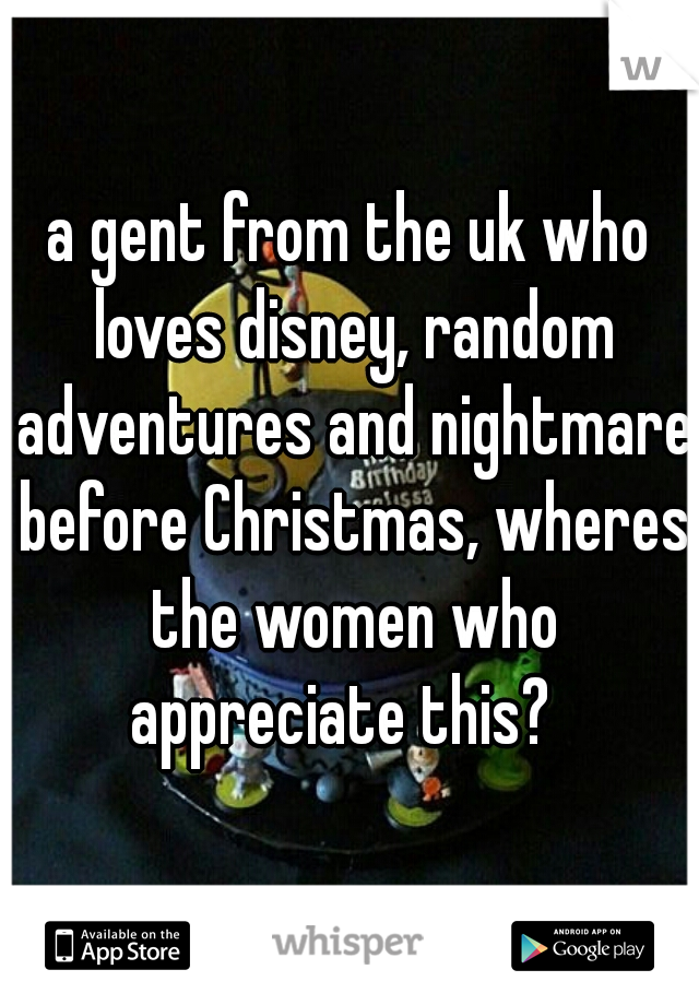 a gent from the uk who loves disney, random adventures and nightmare before Christmas, wheres the women who appreciate this?  