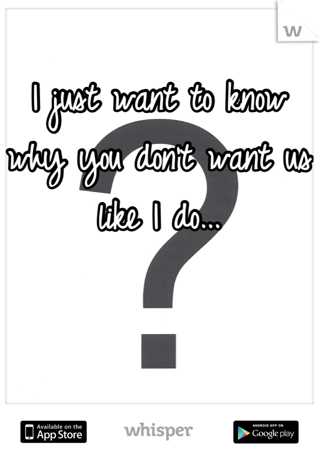 I just want to know why you don't want us like I do...