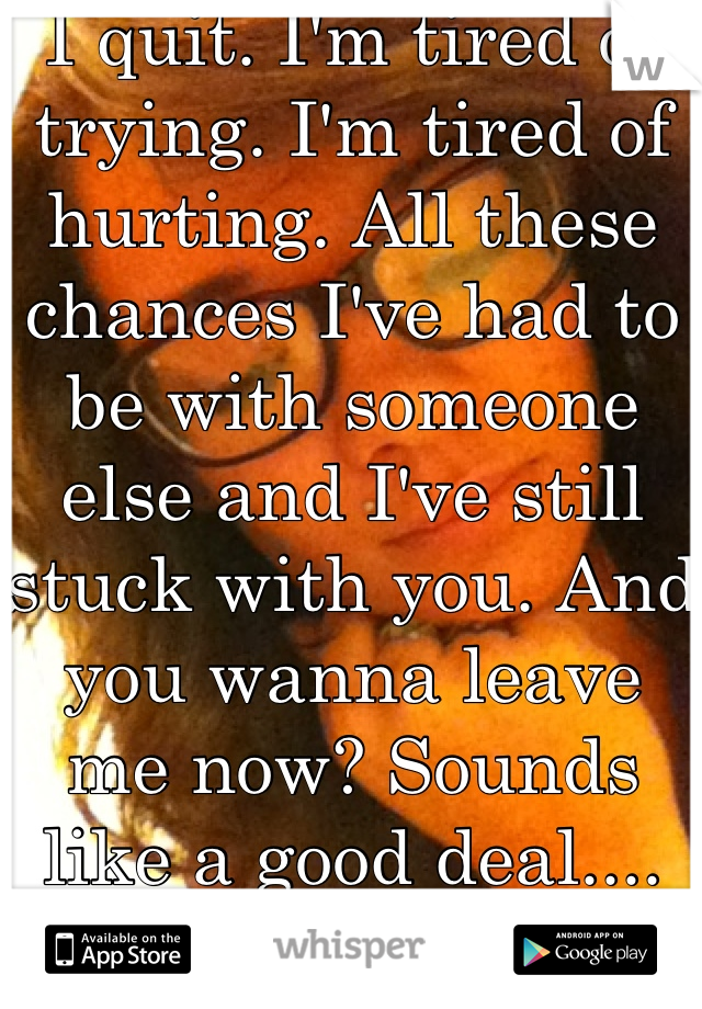 I quit. I'm tired of trying. I'm tired of hurting. All these chances I've had to be with someone else and I've still stuck with you. And you wanna leave me now? Sounds like a good deal.... </3 I quit. 