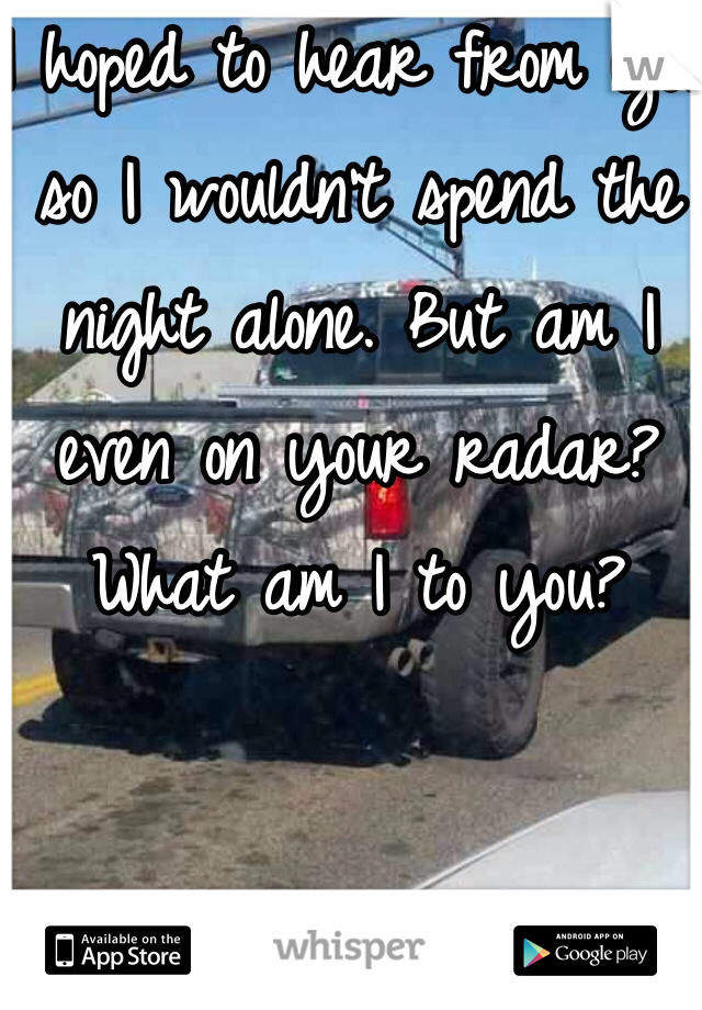 I hoped to hear from you so I wouldn't spend the night alone. But am I even on your radar? 
What am I to you?