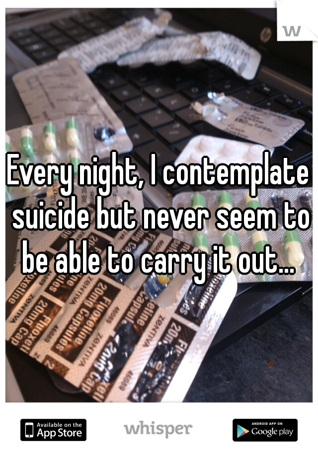 Every night, I contemplate suicide but never seem to be able to carry it out... 