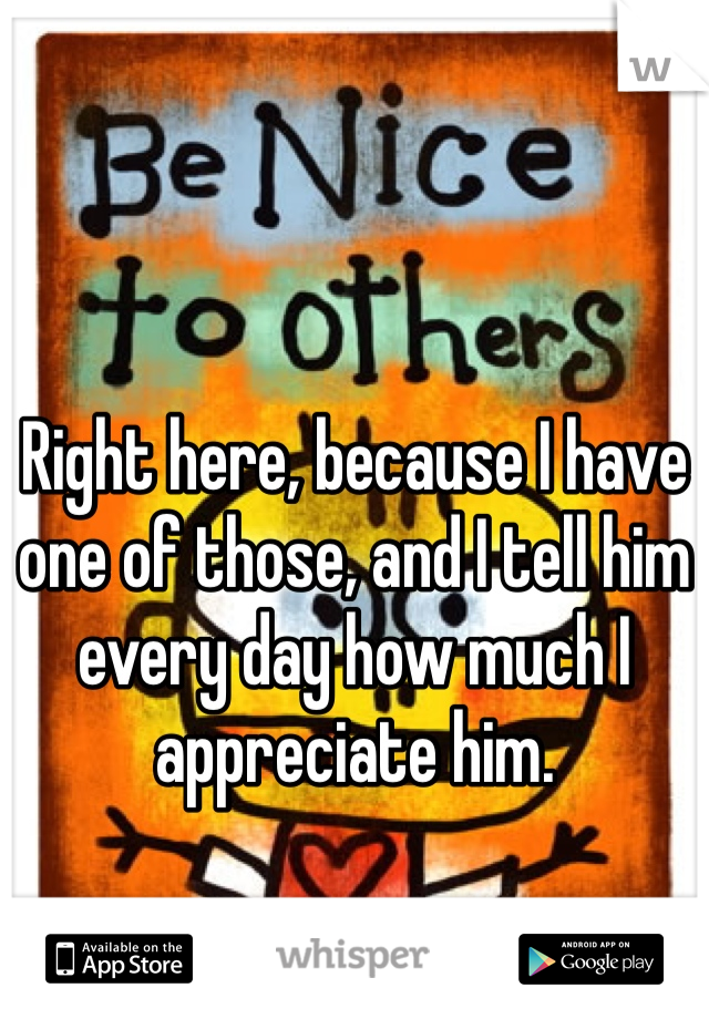 Right here, because I have one of those, and I tell him every day how much I appreciate him. 