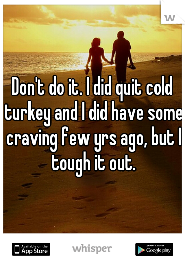 Don't do it. I did quit cold turkey and I did have some craving few yrs ago, but I tough it out.