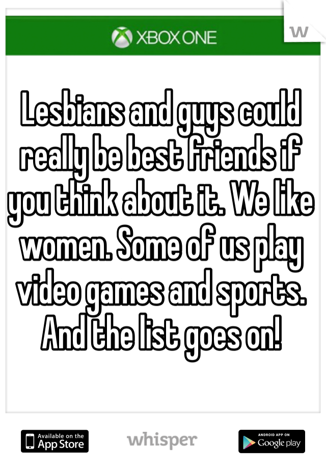 Lesbians and guys could really be best friends if you think about it. We like women. Some of us play video games and sports. And the list goes on!