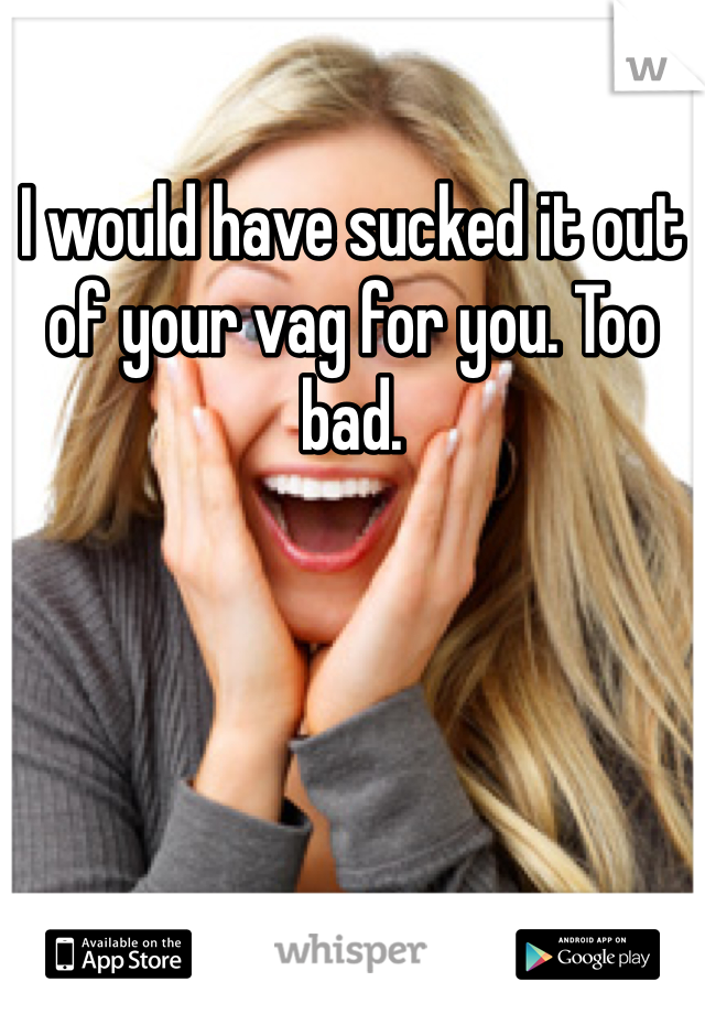 I would have sucked it out of your vag for you. Too bad. 