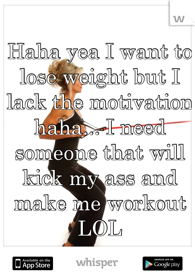 Haha yea I want to lose weight but I lack the motivation haha... I need someone that will kick my ass and make me workout LOL