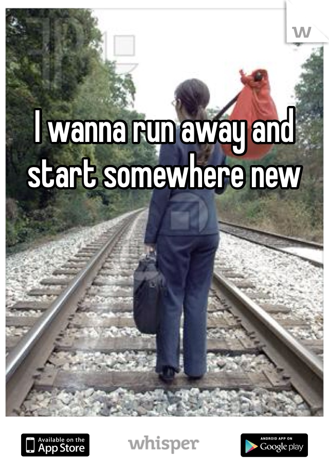 I wanna run away and start somewhere new 