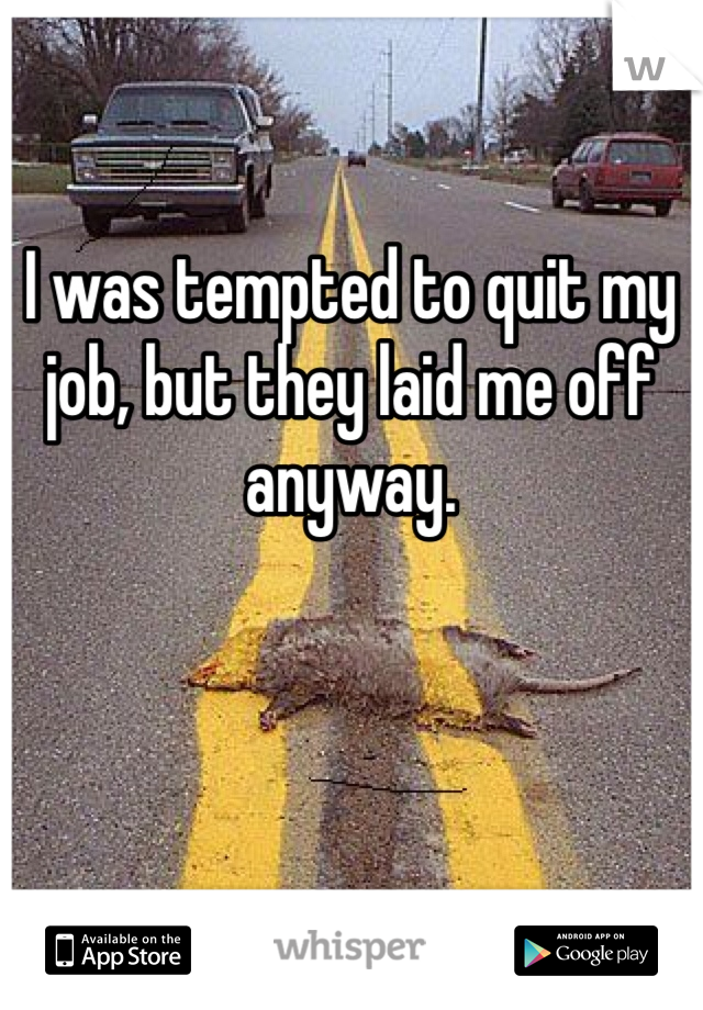 I was tempted to quit my job, but they laid me off anyway.