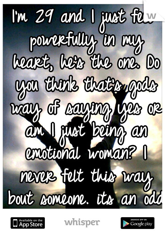 I'm 29 and I just feel powerfully in my heart, he's the one. Do you think that's gods way of saying yes or am I just being an emotional woman? I never felt this way bout someone. its an odd feeling.