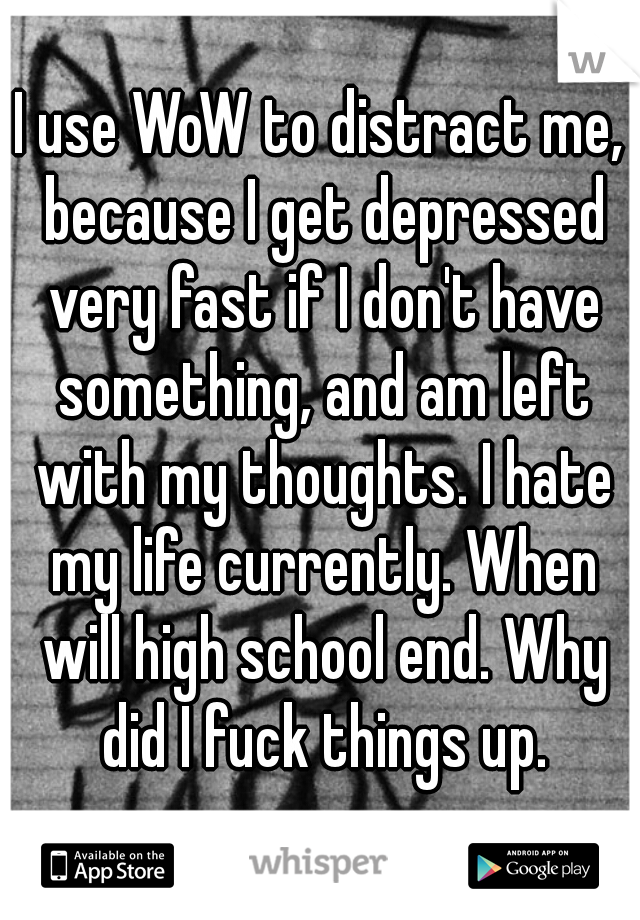 I use WoW to distract me, because I get depressed very fast if I don't have something, and am left with my thoughts. I hate my life currently. When will high school end. Why did I fuck things up.