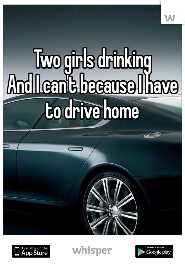 Two girls drinking 
And I can't because I have to drive home 