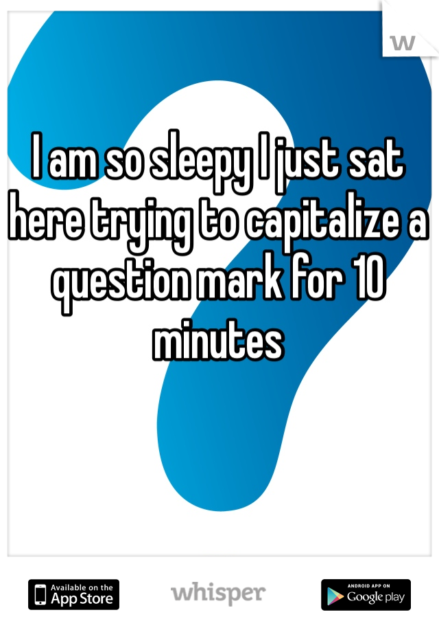 I am so sleepy I just sat here trying to capitalize a question mark for 10 minutes 