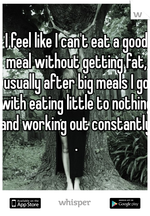 I feel like I can't eat a good meal without getting fat, usually after big meals I go with eating little to nothing and working out constantly . 