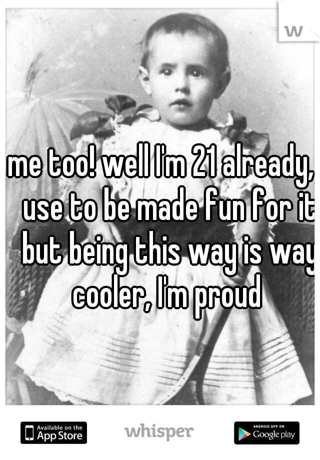 me too! well I'm 21 already, I use to be made fun for it but being this way is way cooler, I'm proud 