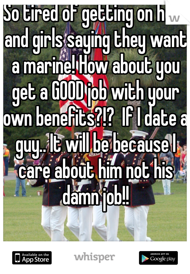 So tired of getting on here and girls saying they want a marine! How about you get a GOOD job with your own benefits?!?  If I date a guy.. It will be because I care about him not his damn job!!