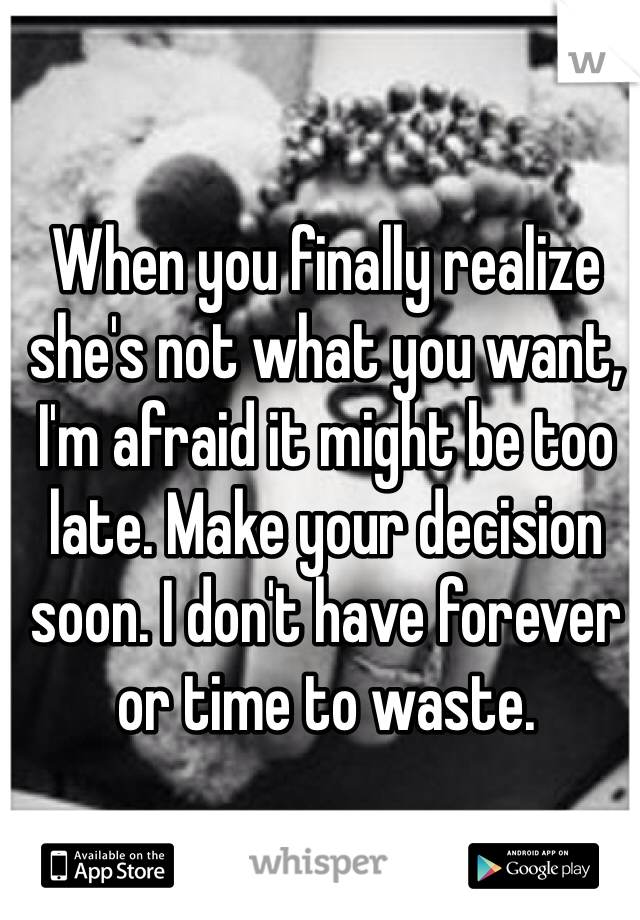 When you finally realize she's not what you want, I'm afraid it might be too late. Make your decision soon. I don't have forever or time to waste. 